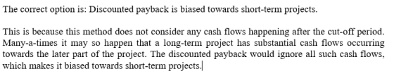 The correct option is: Discounted payback is biased towards short-term projects. This is because this method does not conside