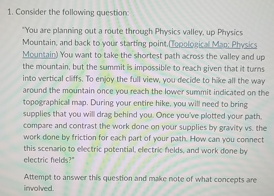 1. Consider the following question You are planning out a route through Physics valley, up Physics Mountain, and back to your starting point Topological Map: Physics Mountain) You want to take the shortest path across the valley and up the mountain, but the summit is impossible to reach given that it turns into vertical cliffs. To enjoy the full view, you decide to hike all the way around the mountain once you reach the lower summit indicated on the topographical map. During your entire hike, you will need to bring supplies that you will drag behind you. Once youve plotted your path, compare and contrast the work done on your supplies by gravity vs. the work done by friction for each part of your path. How can you connect this scenario to electric potential, electric fields, and work done by electric fields? Attempt to answer this question and make note of what concepts are involved