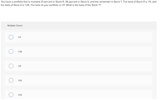 You have a portfolio that is invested 21 percent in Stock R, 36 percent in Stock S, and the remainder in Stock T. The beta of