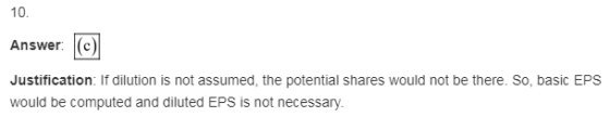 10 Answer (c) Justification: If dilution is not assumed, the potential shares would not be there. So, basic EPS would be comp