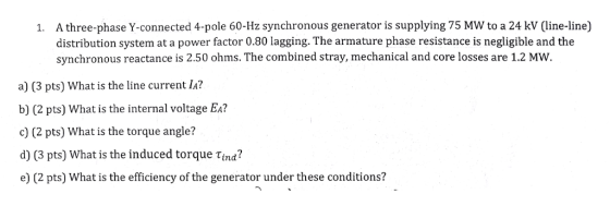 A three-phase Y-connected 4-pole 60-Hz synchronous generator is supplying 75 MW to a 24 kV (line-line) distribution system at a power factor 0.80 lagging. The armature phase resistance is negligible and the synchronous reactance is 2.50 ohms. The combined stray, mechanical and core losses are 1.2 MW 1. a) (3 pts) What is the line current la? b) (2 pts) What is the internal voltage Ea? c) (2 pts) What is the torque angle? d) (3 pts) What is the induced torque Tina? e) (2 pts) What is the efficiency of the generator under these conditions?