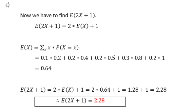 c) Now we have to find E (2X + 1). E(2X + 1) = 2 * E(X) + 1 E(X) = Xxx* P(X = x) 0.1 * 0.2 + 0.2 * 0.4 +0.2 * 0.5 + 0.3 * 0.8