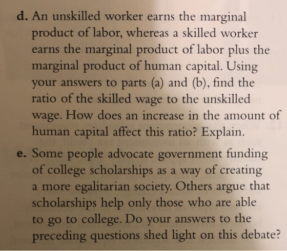 d. An unskilled worker earns the marginal product of labor, whereas a skilled worker earns the marginal product of labor plus the marginal product of human capital. Using your answers to parts (a) and (b), find the ratio of the skilled wage to the unskilled wage. How does an increase in the amount of human capital affect this ratio? Explain. e. Some people advocate government funding of college scholarships as a way of creating a more egalitarian society. Others argue that scholarships help only those who are able to go to college. Do your answers to the preceding questions shed light on this debate?