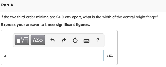 Part A If the two third-order minima are 24.0 cm apart, what is the width of the central bright fringe? Express your answer t
