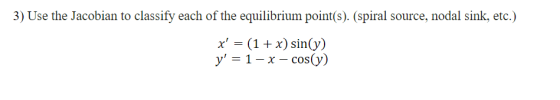 3) Use the Jacobian to classify each of the equilibrium point(s). (spiral source, nodal sink, etc.) x = (1 + x) sin(y) y =
