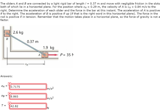 The sliders A and B are connected by a light rigid bar of length / = 0.37 m and move with negligible friction in the slots both of which lie in a horizontal plane. For the position where XA = 0.29 m, the velocity of A is VA = 0.84 m/s to the right. Determine the acceleration of each slider and the force in the bar at this instant. The acceleration of A is positive if to the right. The acceleration of B is positive if up (if that is the right word in this horizontal plane). The force in the rod is positive if in tension. Remember that the motion takes place in a horizontal plane, so the force of gravity is not a factor. of 2.6 kg 0.37 m 1.9 kg P= 35 N. XA — Answers: aA = T0.7175 m /s2 ab = T8.865 8.865 Jm/s2 T42.82