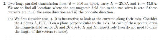 2. Two long, parallel transmission lines, d = 40.0 cm apart, carry 11 = 25.0 A and 12 = 75.0 A. We are to find all locations