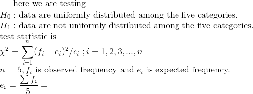 $here we are testing $\\ H_0:$ data are uniformly distributed among the five categories.$\\ H_1:$ data are not uniformly distributed among the five categories.$\\ $test statistic is$\\ \chi^2=\sum_{i=1}^{n}(f_i-e_i)^2/e_i\;;i=1,2,3,...,n\\ n=5,f_i $ is observed frequency and $ e_i $ is expected frequency.$\\ e_i=\frac{\sum f_i}{5}=