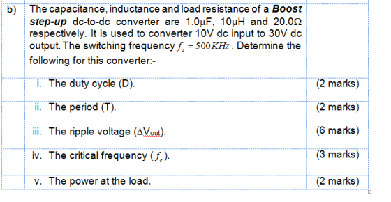 b) The capacitance, inductance and load resistance of a Boost step-up dc-to-dc converter are 1.0μF, 10μΗ and 20.0Ω respectively. It is used to converter 10V dc input to 30V dc output. The switching frequency f,-500 KHz. Determine the following for this converter:- i. The duty cycle (D) ii. The period (T). li. The ripple voltage (AVou). iv. The critical frequency (). v. The power at the load. (2 marks) (2 marks) (6 marks) (3 marks) (2 marks)