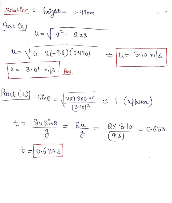 Solution - height = 0.490m Part (a) U- v² g as ll= 0-2(-9.8) (0.490) u= 3-10 m/s u= 3.01 mis / Aus Part (6) Sino 2x9.8X0.49 ū