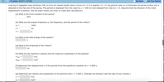 7. -11 points SerCP11 13.P032 My Notes Ask Your Teacher A spring of negligible mass stretches 3.00 cm from its relaxed length when a force of 8.40 N is applied. A 0.440-kg particle rests on a frictionless horizontal surface and is attached to the free end of the spring. The particle is displaced from the origin to x = 5.00 cm and released from rest at t = 0, (Assume that the direction of the initial displacement is positive. Use the exact values you enter to make later calculations.) (a) What is the force constant of the spring? N/m (b) What are the angular frequency , the frequency, and the period of the motion? rad/s Hz (c) What is the total energy of the system? (d) What is the amplitude of the motion? cm (e) What are the maximum velocity and the maximum acceleration of the particle? m/s m/s (f) Determine the displacement x of the particle from the equilibrium position att 0.500 s. cm (g) Determine the velocity and acceleration of the particle when t 0.500 s. (Indicate the direction with the sign of your answer.) VE m/s m/s2