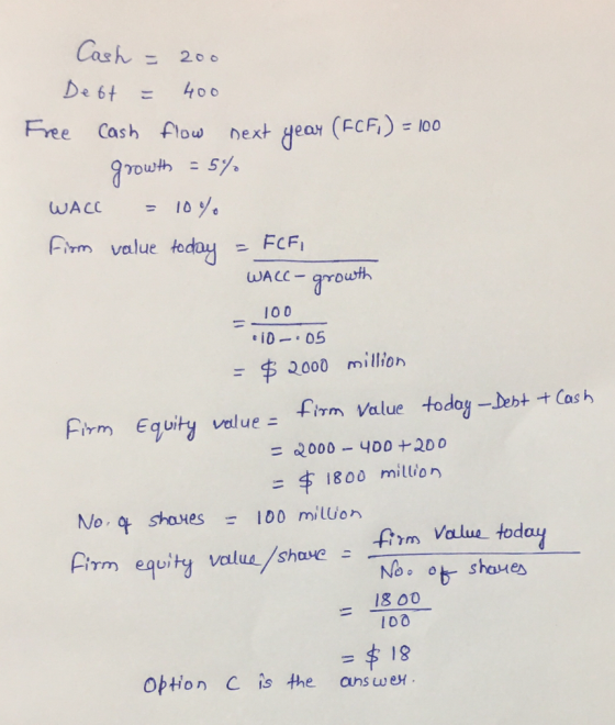 Cash = 200 Debt = 400 Free cash flow next year (FCF) = 100 growth = 5% WACC - 10% Firm value today = FCFI WACC - growth - 100