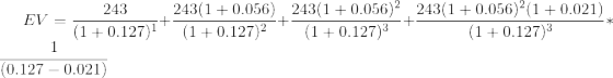 EV = \frac{243}{(1+0.127)^1}+\frac{243(1+0.056)}{(1+0.127)^2}+\frac{243(1+0.056)^2}{(1+0.127)^3}+\frac{243(1+0.056)^2(1+0.021)}{(1+0.127)^3}*\frac{1}{(0.127-0.021)}