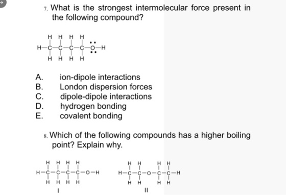 7. What is the strongest intermolecular force present in the following compound? A. B. C. D. E. ion-dipole interactions London dispersion forces dipole-dipole interactions hydrogen bonding covalent bonding s. Which of the following compounds has a higher boiling point? Explain why НН