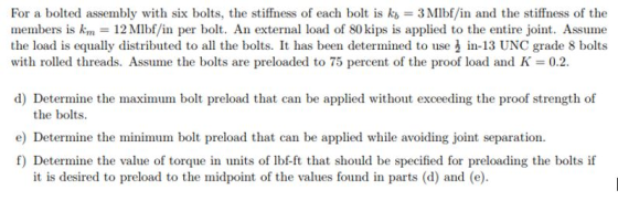 For a bolted assembly with six bolts, the stiffness of each bolt is kb = 3M1bf/in and the stiffness of the members is km 12Mlbf/in per bolt. An external load of 80 kips is applied to the entire joint. Assume the load is equally distributed to all the bolts. It has been determined to use in-13 UNC grade 8 bolts with rolled threads. Assume the bolts are preloaded to 75 percent of the proof load and K 0.2. d) Determine the maximum bolt preload that can be applied without exceeding the proof strength of the bolts e) Determine the minimum bolt preload that can be applied while avoiding joint separation. f) Determine the value of torque in units of lbf-ft that should be specified for preloading the bolts if it is desired to preload to the midpoint of the values found in parts (d) and (e).