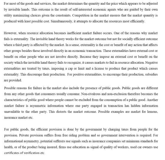 For most of the goods and services, the market determines the quantity and the price which appears to be adjusted by invisible hands. This outcome is the result of self-interested economic agents who are guided by their own utility maximizing choices given the constraints. Competition in the market ensures that the market quantity is produced with least possible cost. Simultaneously, it attempts to allocate the resources most efficiently. However, when resource allocation becomes inefficient market failure occurs. One of the reasons why market fails is externality. The invisible hand theory works for the market outcome but not for socially efficient outcome where a third party is affected by the market. In a sense, externality is the cost or benefit of any action that affects other groups besides those involved directly in an economic transaction. These externalities have external cost or benefit on other people who are not involve directly. Because they impose an external cost or benefit on the ociety which the invisible hand theory fails to recognize, it causes markets to fail in resource allocation. Negative extemalities are treated by taxes, imposing a cap or limit and a license to produce that product which causes extemality. This discourage their production. For positive externalities, to encourage their production, subsidies are provided Possible reasons for failure in the market also include the presence of public goods. Public goods are different from any other goods that consumers usually consume. Non-rivalrous and non-exclusion therefore becomes the characteristics of public good where people cannot be excluded from the consumption of a public good. Another market failure is asymmetric information where one party engaged in transaction has hidden information unavailable to the other party. This distorts the market outcome. Possible examples are market for lemons insurance market etc For public goods, the efficient provision is done by the government by charging taxes from people for the provision. Private provision suffers from free riding problem and so government intervention is required. For informational asymmetry, potential sufferers use signals such as insurance companies set minimum standards for health, or of the product being insured, firms use education as signal of quality of workers, used car owners use certificates of verification etc