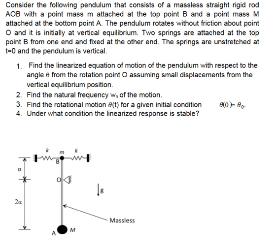Consider the following pendulum that consists of a massless straight rigid rod AOB with a point mass m attached at the top point B and a point massM attached at the bottom point A. The pendulum rotates without friction about point O and it is initially at vertical equilibrium. Two springs are attached at the top point B from one end and fixed at the other end. The springs are unstretched at t-0 and the pendulum is vertical. Find the linearized equation of motion of the pendulum with respect to the angle θ from the rotation point O assuming small displacements from the vertical equilibrium position. Find the natural frequency wn of the motion. Find the rotational motion θ(t) for a given initial condition 1. 2. 3. 4. Under what condition the linearized response is stable? θ(0)-e.. 0 Massless
