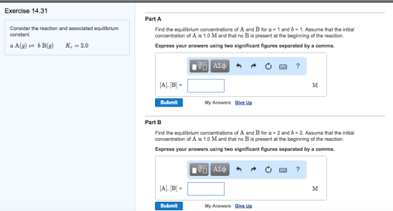 Exercise 14 Consider the reaction and associated equilibrium constant a A (g) b B(g) Kc 2.0 Part A Find the equilibrium concentrations of A and B for a and b 1. Assume that the initial concentration of A is 1.0 Mand that no B is present at the beginning of the reaction. Express your answers using two significant figures separated by a comma. Al, B M. Submit My Answers Give Up Part B Find the equilibrium concentrations of A and B for and b 2. Assume that the initial concentration of A is 1.0 Mand that no B is present at the beginning of the reaction. Express your answers using two significant figures separated by a comma. Al, B M. Submit My Answers Give Up