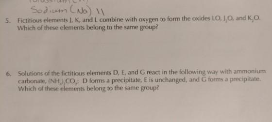 Fictitious elements J, K, and L combine with oxygen to form the oxides LO, J,O, and K,o. Which of these elements belong to the same group? 5. 6. Solutions of the fictitious elements D, E, and G react in the following way with ammonium carbonate, (NHJ CO: D forms a precipitate, E is unchanged, and G forms a precipitate. Which of these elements belong to the same group?