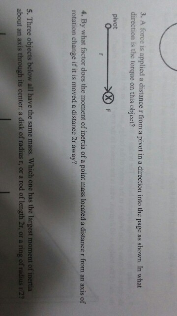 3. A force is applied a distance r from a pivot in a direction into the page as shown. In what direction is the torque on this object? 4. By what factor does the moment of inertia of a point mass located a distance r from an axis of rotation change if it is moved a distance 2r away? 5. Three objects below all have the same mass. Which one has the largest moment of inertia about an axis through its center: a disk of radius r, or a rod of length 2r, or a ring of radius r/22