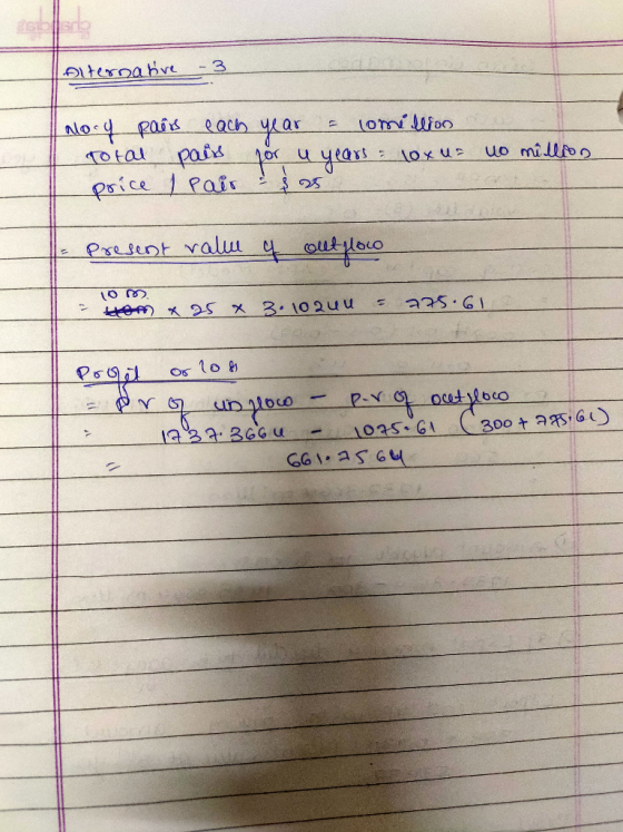 Alternative -3 alory pairs each year = lomillion Total pairs for u years: 10x uz to million price I pair - 25 Present value o