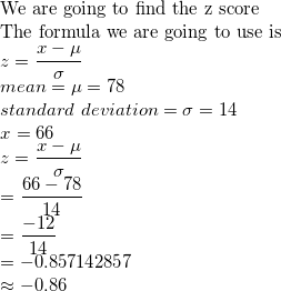 \small \\$We are going to find the z score\\ The formula we are going to use is $\\ z=\frac{x-\mu}{\sigma}\\ mean=\mu=78\\ standard\ deviation=\sigma=14\\ x=66\\ z=\frac{x-\mu}{\sigma}\\ =\frac{66-78}{14}\\ =\frac{-12}{14}\\ =-0.857142857\\ \approx-0.86