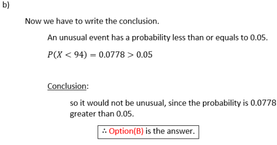 b) Now we have to write the conclusion. An unusual event has a probability less than or equals to 0.05. P(X < 94) = 0.0778 >0