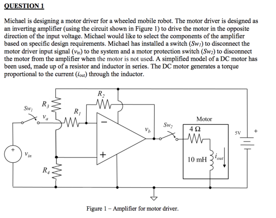 UESTION 1 Michael is designing a motor driver for a wheeled mobile robot. The motor driver is designed as an inverting amplifier (using the circuit shown in Figure 1) to drive the motor in the opposite direction of the input voltage. Michael would like to select the components of the amplifier based on specific design requirements. Michael has installed a switch (Swi) to disconnect the motor driver input signal (vin) to the system and a motor protection switch (Sw2) to disconnect the motor from the amplifier when the motor is not used. A simplified model of a DC motor has been used, made up of a resistor and inductor in series. The DC motor generates a torque proportional to the current (iout) through the inductor. Motor 4? 5V in 10 mH iout Figure 1 - Amplifier for motor driver.