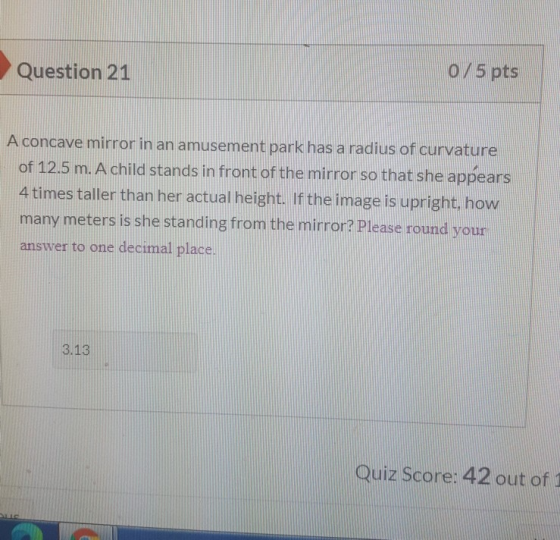 Question 21 О/5 pts A concave mirror in an amusement park has a radius of curvature of 12.5 m. A child stands in front of the