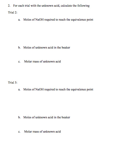 2. For each trial with the unknown acid, calculate the following Trial 2 a. Moles of NaOH required to reach the equivalence point b. Moles of unknown acid in the beaker c. Molar mass of unknown acid Trial 3 a. Moles of NaOH required to reach the equivalence point b. Moles of unknown acid in the beaker c. Molar mass of unknown acid