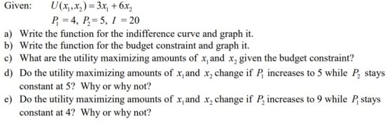 Given: U(x,,x,)-3x 6x2 P 4, P5,1 20 a) Write the function for the indifference curve and graph it. b) Write the function for the budget constraint and graph it c) What are the utility maximizing amounts of xand x2 given the budget constraint:? d) Do the utility maximizing amounts of x and x2 change if P increases to 5 while P stays constant at 5? Why or why not? e) Do the utility maximizing amounts of x and x2 change if P2 increases to 9 while P stays constant at 4? Why or why not?