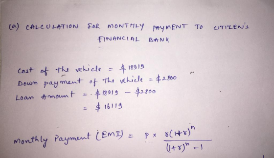 (a) CALCULATION FOR TO CITIZENS MONTHLY PAYMENT FINANCIAL BANK : cost of the vehicle = $18919 Down payment of the vehicle =