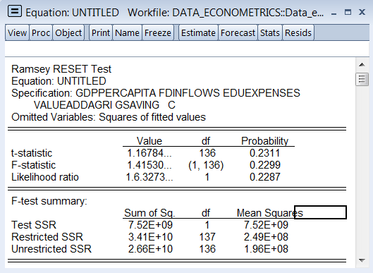 E Equation: UNTITLED Workfile: DATA ECONOMETRICS::Data_e.. X View Proc Object Print Name Freeze Estimate Forecast Stats Resids Ramsey RESET Test Equation: UNTITLED Specification: GDPPERCAPITA FDINFLOWS EDUEXPENSES VALUEADDAGRI GSAVING C Omitted Variables: Squares of fitted values Value 1.16784 .41530 1, 136) 0 6.3273.. df 136 t-statistic F-statistic Likelihood ratio Probabil 0.2311 0.2299 0.2287 F-test summary: Sum of Sq 7.52E+09 3.41E+10 2.66E+10 df Test SSR Restricted SSR Unrestricted SSR Mean Squares 7.52E+09 2.49E+08 1.96E+08 137 136