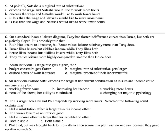 5. At point B, Natashas marginal rate of substitution a. exceeds the wage and Natasha would like to work more hours b. exceeds the wage and Natasha would like to work fewer hours c. is less than the wage and Natasha would like to work more hours d. is less than the wage and Natasha would like to work fewer hours 6. On a standard income-leisure diagram, Tony has flatter indifference curves than Bruce, but both are negatively sloped. It is probably true that: a. Both like leisure and income, but Bruce values leisure relatively more than Tony does. b. Bruce likes leisure but dislike c. Bruce likes income but dislikes leisure while Tony likes both d. Tony values leisure more highly compared to income than Bruce does s income while Tony likes both 7. As an individuals wage rate gets higher, the: a. budget constraint gets flatter c. desired hours of work increases b. marginal rate of substitution gets larger d. marginal product of their labor must fall 8. An individual whose MRS exceeds the wage at her current combination of leisure and income could increase utility by: a. working fewer hours d. none of the above; her utility is maximized b. increasing her income c. working more hours e. changing her major to pychology 9. Phils wage increases and Phil responds by working more hours. Which of the following could explain this? a. Phils substitution effect is larger than his income effect b. Phil views leisure as an inferior good c. Phils income effect is larger than his substitution effect d. Both b and c f. Phil died, but was brought back to life with an alien serum in a plot twist no one saw because they gave up after episode 5. e. Both a and b