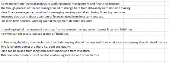 As we move from financial analysis to working capital management and financing decision The though process of finance manager need to change here from data analysis to decision making. Here finance manager responsible for managing working capital and taking financing decisions Financing decision is about quantum of finance raised from long term sources For short term sources, working capital mangement decision required. working cpmat In working capital management decision, finance manger manage current assets¤t liabilities. How the current assets realised to pay off liabilities. Two long term sources are there i.e. debt and equity. Fund can be raised from long term debt funders and from investors. This decision consider cost of capital, controlling interest and other factors.