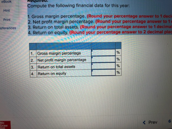 eBook Compute the following financial data for this year: Hint 1. Gross margin percentage. (Round your percentage answer to 1 deci 2. Net profit margin percentage. (Round your percentage answer to 1 3. Return on total assets. (Round your percentage answer to 1 decimal 4. Return on equity. (Round your percentage answer to 2 decimal plac Print eferences 1. Gross margin percentage 2. Net profit margin percentage 3. Return on total assets 4. Return on equity Mc Graw KPrev6