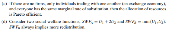 (c) If there are no firms, only individuals trading with one another (an exchange economy), and everyone has the same marginal rate of substitution, then the allocation of resources is Pareto efficient. (d) Consider two social welfare functions, SWFA - U 2U2 and SWF min (Ui, U2)