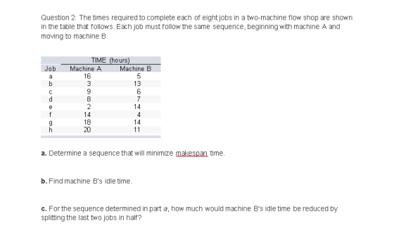 Question 2: The times required to complete each of eight jobs in a two-machine flow shop are shown in the table that follows. Each job must follow the same sequence, beginning with machine A and moving to machine B. Job Machine A Machine B 13 14 14 18 20 14 a. Determine a sequence that will mininize makespan time b. Find machine Bs idle time. c. For the sequence determined in part a, how much would machine Bs idle time be reduced by splitting the last two jobs in half?