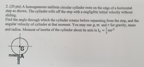 2. (20 pts) A homogeneous uniform circular cylinder rests on the edge of a horizontal step as shown. The cylinder rolls off t