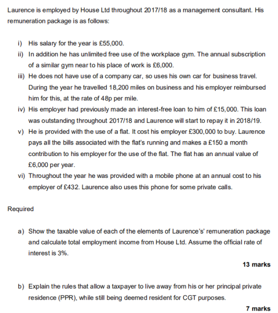 Laurence is employed by House Ltd throughout 2017/18 as a management consultant. His remuneration package is as follows: i) ii) His salary for the year is £55,000. In addition he has unlimited free use of the workplace gym. The annual subscription of a similar gym near to his place of work is £6,000. ii) He does not have use of a company car, so uses his own car for business travel. During the year he travelled 18,200 miles on business and his employer reimbursed him for this, at the rate of 48p per mile. iv) His employer had previously made an interest-free loan to him of £15,000. This loan was outstanding throughout 2017/18 and Laurence will start to repay it in 2018/19. v) He is provided with the use of a flat. It cost his employer £300,000 to buy. Laurence pays all the bills associated with the flats running and makes a £150 a month contribution to his employer for the use of the flat. The flat has an annual value of £6,000 per year. vi) Throughout the year he was provided with a mobile phone at an annual cost to his employer of £432. Laurence also uses this phone for some private calls. Required a) Show the taxable value of each of the elements of Laurences remuneration package interest is 3%. 13 marks b) Explain the rules that allow a taxpayer to live away from his or her principal private residence (PPR), while still being deemed resident for CGT purposes. 7 marks