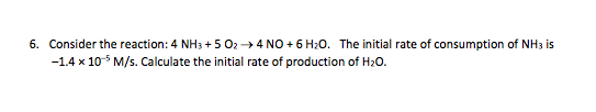 6. Consider the reaction: 4 NH3 + 5 02 +4 NO + 6 H20. The initial rate of consumption of NH3 is -1.4 x 10-5M/s. Calculate the