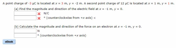 A point charge of-3 pC is located at x = 3 m, y =-2 m. A second point charge of 12 pC İs located atx = 1 m, y 1 m (a) Find the magnitude and direction of the electric field at x1 m, y 0. × N/C X。(counterclockwise from +x axis) (b) Calculate the magnitude and direction of the force on an electron at x =-1 m, y =。 o (counterclockwise from +x axis) eBook