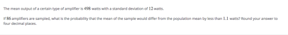 The mean output of a certain type of amplifier is 498 watts with a standard deviation of 12 watts. f 86 amplifiers are sampled, what is the probability that the mean of the sample would differ from the population mean by less than 1.1 watts? Round your answer to four decimal places.