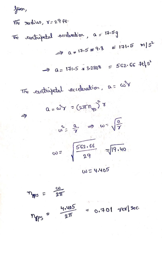 Given The radius, 8=29 ft. The centripetal acceleration, a = 17.5g € 171.5 m/s2 + 17.5*9.8 > Q = 171.5 * 3-2808 - 562.66 ft4s