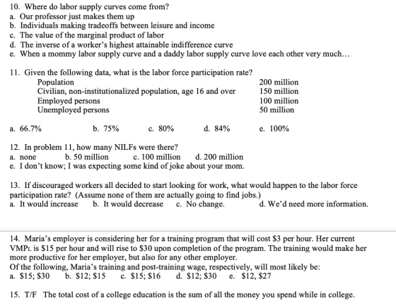 10. Where do labor supply curves come from? a. Our professor just makes them up b. Individuals making tradeoffs between leisure and income c. The value of the marginal product of labor d. The inverse ofa workers highest attainable indifference curve e. When a mommy labor supply curve and a daddy labor supply curve love each other very much... 11. Given the following data, what is the labor force participation rate? Population Civilian, non-institutionalized population, age 16 and over Employed persons Unemployed persons 200 million 150 million 100 million 50 million a. 66.7% b. 75% с. 80% d. 84% e. 100% 12. In problem 11, how many NILFs were there? a. none e. I dont know; I was expecting some kind of joke about your mom b. 50 million c. 100 million d. 200 million 13. If discouraged workers all decided to start looking for work, what would happen to the labor force participation rate? (Assume none of them are actually going to find jobs.) a. It would increase b. It would decrease c. No change. d. Wed need more information 14. Marias employer is considering her for a training program that will cost $3 per hour. Her current VMPL is $15 per hour and will rise to $30 upon completion of the program. The training would make her more productive for her employer, but also for any other employer. Of the following, Marias training and post-training wage, respectively, will most likely be a. $15; $30 b. $12; $15 c. $15; $16d. $12; $30 e. $12, $27 15. T/F The total cost of a college education is the sum of all the money you spend while in college.
