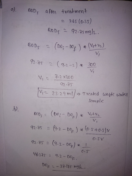 I a). BODs after treatment = 265 (0.35) BODS = 92.75 mg/L. BOD5 = (DO; --DOM ) * (Vyt vs) 92.75 = (9.2~2) * 300 V 7.2x300 V 9