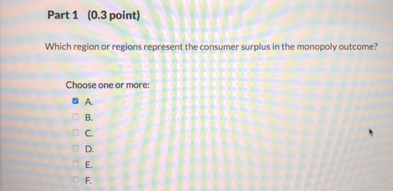 Part 1 (0.3 point) Which region or regions represent the consumer surplus in the monopoly outcome? Choose one or more: A. ம்