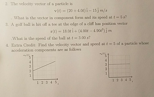 2. The velocity vector of a particle is v(t) (20+4.0t) i- 15jm/s What is the vector in component form and its speed at t-5s? 3. A golf ball is hit off a tee at the edge of a cliff has position vector r(t) = 18.0t i + (4.00t-4.90t*) j m What is the speed of the ball at t 3.00 s? 4. Extra Credit: Find the velocity vector and speed at t 5 of a particle whose acceleration components are as follows 1 234 5 1 2 3 4 5
