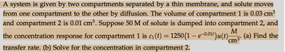A system is given by two compartments separated by a thin membrane, and solute moves from one compartment to the other by diffusion. The volume of compartment 1 is 0.03 cm3 and compartment 2 is 0.01 cm3. Suppose 50 M of solute is dumped into compartment 2, and the concentration response for compartment 1 is c(t) 1250 (1(t (a) Find the transfer rate. (b) Solve for the concentration in compartment 2.