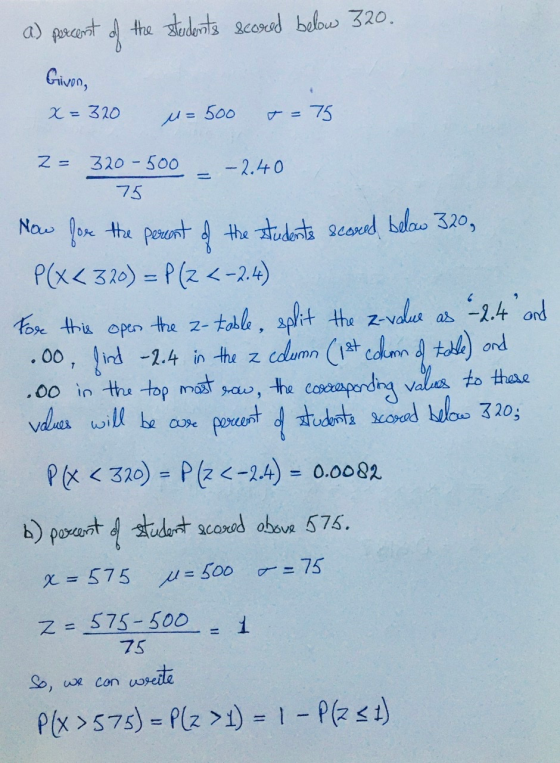 a) percent of the students scored below 320. Givon, x=320 u=500 T = 75 2= 320-500 75 - 2.40 Now for the percent of the studen